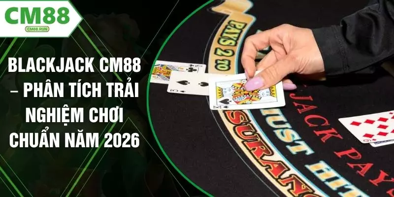Blackjack CM88 – Phân Tích Trải Nghiệm Chơi Chuẩn Năm 2026
